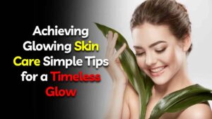 Achieving Glowing Skin Care: Simple Tips for a Timeless Glow